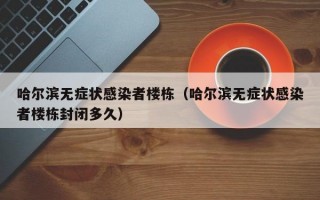 哈尔滨无症状感染者楼栋（哈尔滨无症状感染者楼栋封闭多久）