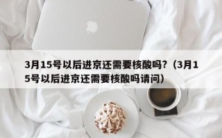 3月15号以后进京还需要核酸吗?（3月15号以后进京还需要核酸吗请问）