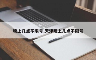 晚上几点不限号,天津晚上几点不限号