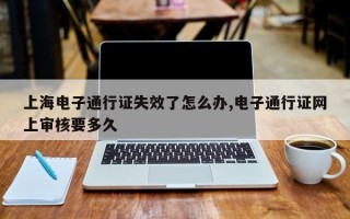 上海电子通行证失效了怎么办,电子通行证网上审核要多久