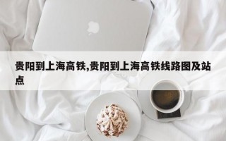 贵阳到上海高铁,贵阳到上海高铁线路图及站点