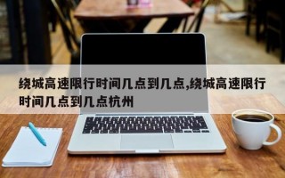 绕城高速限行时间几点到几点,绕城高速限行时间几点到几点杭州