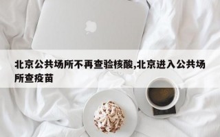 北京公共场所不再查验核酸,北京进入公共场所查疫苗