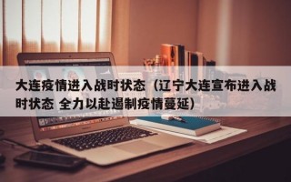 大连疫情进入战时状态（辽宁大连宣布进入战时状态 全力以赴遏制疫情蔓延）