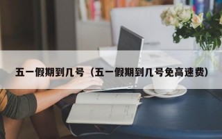 五一假期到几号（五一假期到几号免高速费）