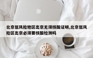 北京低风险地区出京无须核酸证明,北京低风险区出京必须要核酸检测吗