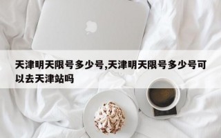 天津明天限号多少号,天津明天限号多少号可以去天津站吗