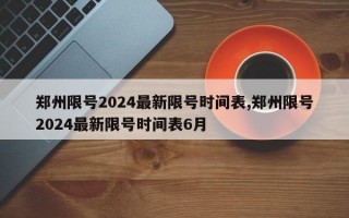 郑州限号2024最新限号时间表,郑州限号2024最新限号时间表6月