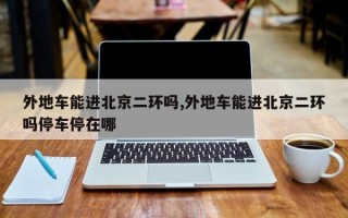 外地车能进北京二环吗,外地车能进北京二环吗停车停在哪