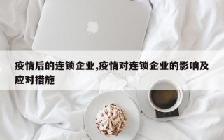 疫情后的连锁企业,疫情对连锁企业的影响及应对措施