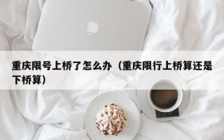 重庆限号上桥了怎么办（重庆限行上桥算还是下桥算）