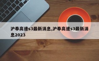 沪奉高速s3最新消息,沪奉高速s3最新消息2023