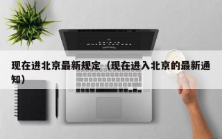 现在进北京最新规定（现在进入北京的最新通知）