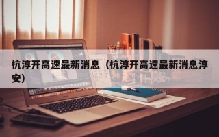 杭淳开高速最新消息（杭淳开高速最新消息淳安）