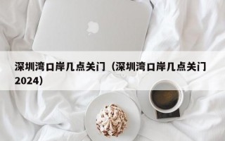 深圳湾口岸几点关门（深圳湾口岸几点关门 2024）