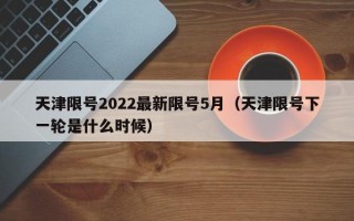 天津限号2022最新限号5月（天津限号下一轮是什么时候）