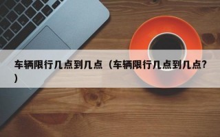 车辆限行几点到几点（车辆限行几点到几点?）