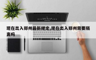 现在出入郑州最新规定,现在出入郑州需要隔离吗