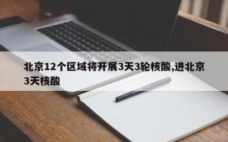 北京12个区域将开展3天3轮核酸,进北京3天核酸