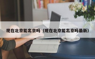 现在北京能出京吗（现在北京能出京吗最新）