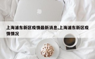 上海浦东新区疫情最新消息,上海浦东新区疫情情况