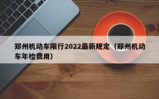 郑州机动车限行2022最新规定（郑州机动车年检费用）