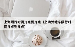 上海限行时间几点到几点（上海外地车限行时间几点到几点）