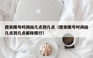 西安限号时间段几点到几点（西安限号时间段几点到几点解除限行）