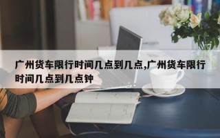 广州货车限行时间几点到几点,广州货车限行时间几点到几点钟