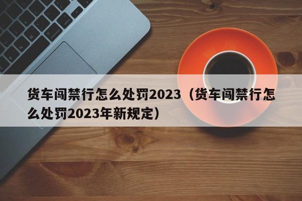 货车闯禁行怎么处罚2023（货车闯禁行怎么处罚2023年新规定）-第1张图片-心情日记篇