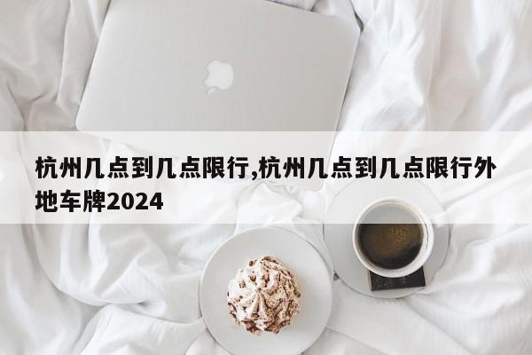 杭州几点到几点限行,杭州几点到几点限行外地车牌2024-第1张图片-心情日记篇